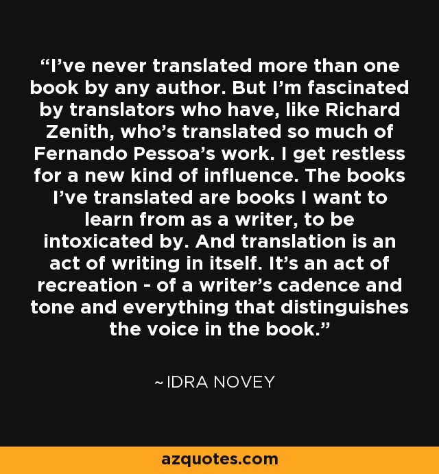 I've never translated more than one book by any author. But I'm fascinated by translators who have, like Richard Zenith, who's translated so much of Fernando Pessoa's work. I get restless for a new kind of influence. The books I've translated are books I want to learn from as a writer, to be intoxicated by. And translation is an act of writing in itself. It's an act of recreation - of a writer's cadence and tone and everything that distinguishes the voice in the book. - Idra Novey