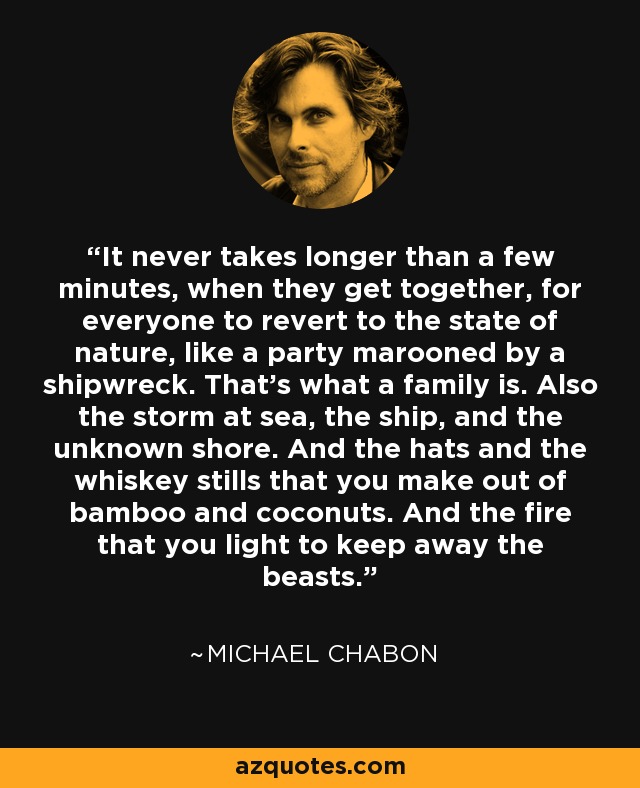 It never takes longer than a few minutes, when they get together, for everyone to revert to the state of nature, like a party marooned by a shipwreck. That's what a family is. Also the storm at sea, the ship, and the unknown shore. And the hats and the whiskey stills that you make out of bamboo and coconuts. And the fire that you light to keep away the beasts. - Michael Chabon