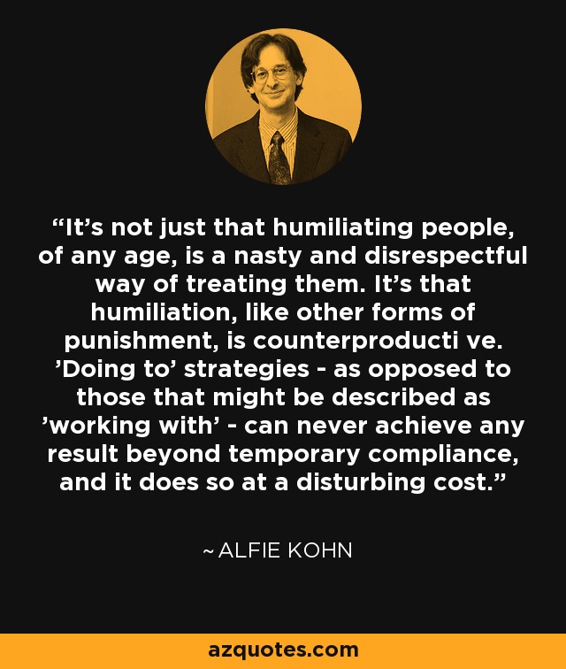 It's not just that humiliating people, of any age, is a nasty and disrespectful way of treating them. It's that humiliation, like other forms of punishment, is counterproducti ve. 'Doing to' strategies - as opposed to those that might be described as 'working with' - can never achieve any result beyond temporary compliance, and it does so at a disturbing cost. - Alfie Kohn