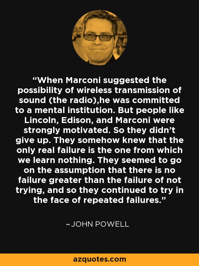 When Marconi suggested the possibility of wireless transmission of sound (the radio),he was committed to a mental institution. But people like Lincoln, Edison, and Marconi were strongly motivated. So they didn't give up. They somehow knew that the only real failure is the one from which we learn nothing. They seemed to go on the assumption that there is no failure greater than the failure of not trying, and so they continued to try in the face of repeated failures. - John Powell