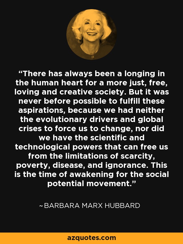 There has always been a longing in the human heart for a more just, free, loving and creative society. But it was never before possible to fulfill these aspirations, because we had neither the evolutionary drivers and global crises to force us to change, nor did we have the scientific and technological powers that can free us from the limitations of scarcity, poverty, disease, and ignorance. This is the time of awakening for the social potential movement. - Barbara Marx Hubbard