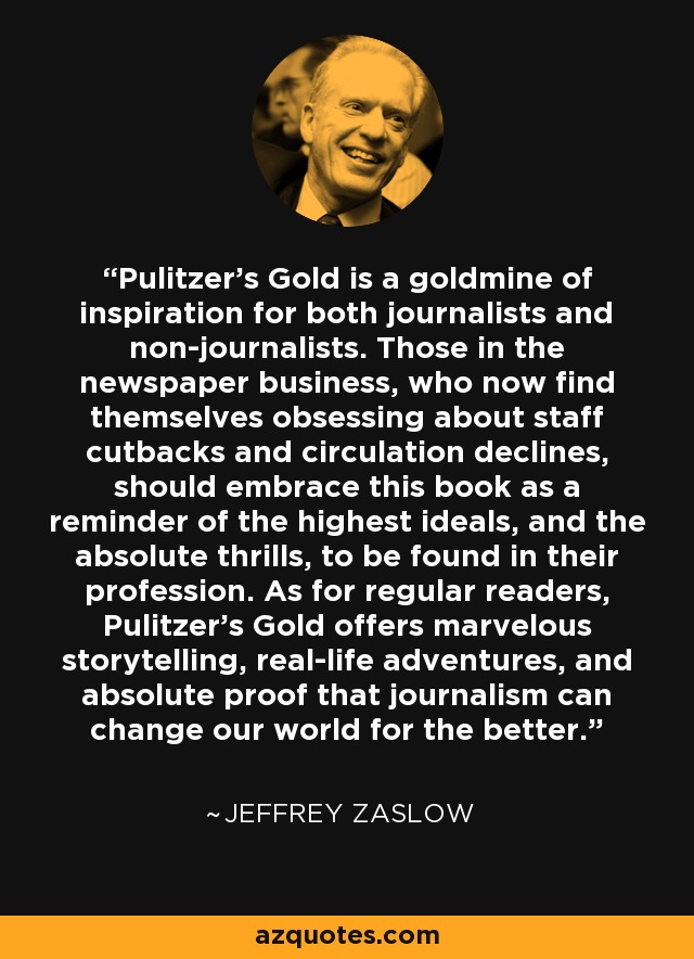 Pulitzer's Gold is a goldmine of inspiration for both journalists and non-journalists. Those in the newspaper business, who now find themselves obsessing about staff cutbacks and circulation declines, should embrace this book as a reminder of the highest ideals, and the absolute thrills, to be found in their profession. As for regular readers, Pulitzer's Gold offers marvelous storytelling, real-life adventures, and absolute proof that journalism can change our world for the better. - Jeffrey Zaslow