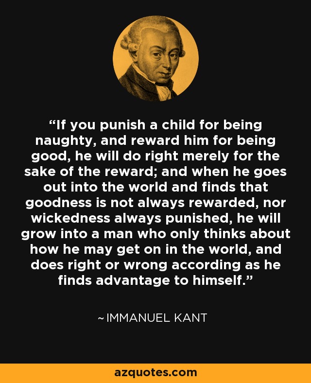 If you punish a child for being naughty, and reward him for being good, he will do right merely for the sake of the reward; and when he goes out into the world and finds that goodness is not always rewarded, nor wickedness always punished, he will grow into a man who only thinks about how he may get on in the world, and does right or wrong according as he finds advantage to himself. - Immanuel Kant