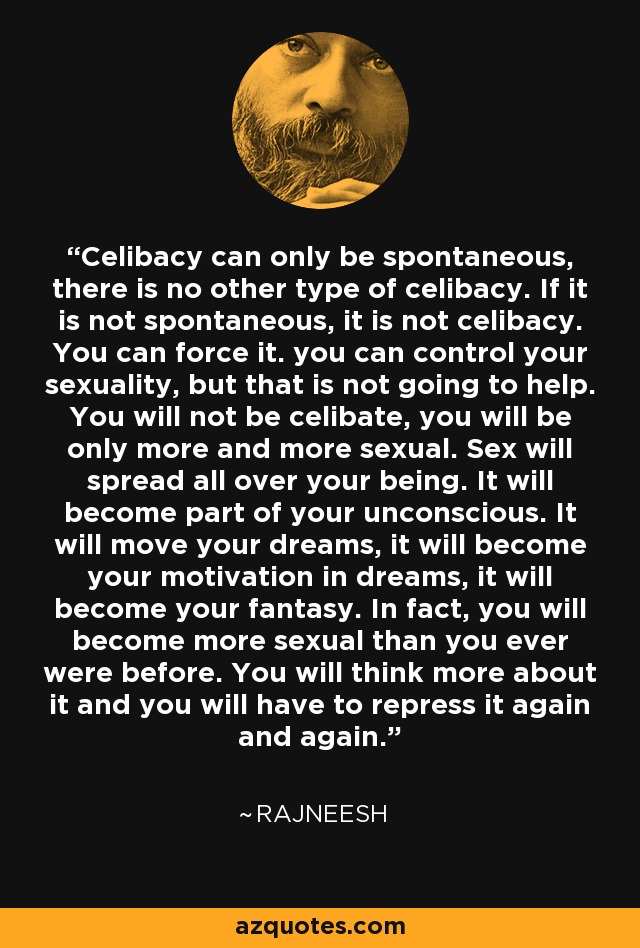 Celibacy can only be spontaneous, there is no other type of celibacy. If it is not spontaneous, it is not celibacy. You can force it. you can control your sexuality, but that is not going to help. You will not be celibate, you will be only more and more sexual. Sex will spread all over your being. It will become part of your unconscious. It will move your dreams, it will become your motivation in dreams, it will become your fantasy. In fact, you will become more sexual than you ever were before. You will think more about it and you will have to repress it again and again. - Rajneesh
