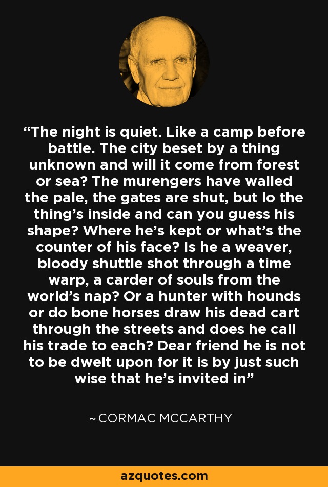 The night is quiet. Like a camp before battle. The city beset by a thing unknown and will it come from forest or sea? The murengers have walled the pale, the gates are shut, but lo the thing's inside and can you guess his shape? Where he's kept or what's the counter of his face? Is he a weaver, bloody shuttle shot through a time warp, a carder of souls from the world's nap? Or a hunter with hounds or do bone horses draw his dead cart through the streets and does he call his trade to each? Dear friend he is not to be dwelt upon for it is by just such wise that he's invited in - Cormac McCarthy