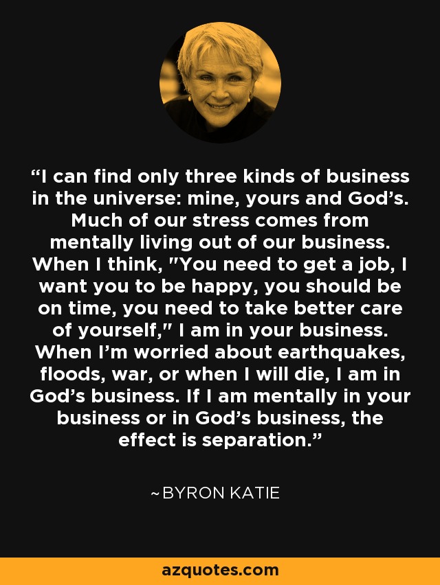 I can find only three kinds of business in the universe: mine, yours and God's. Much of our stress comes from mentally living out of our business. When I think, 