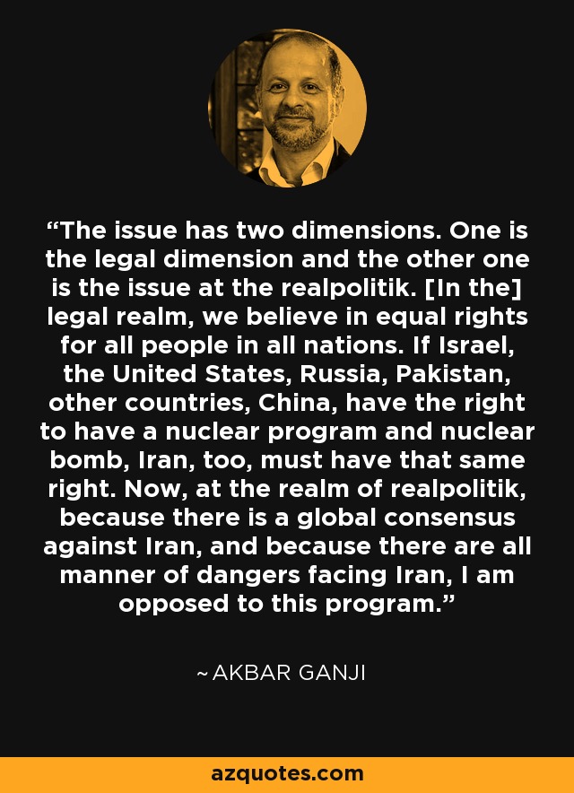 The issue has two dimensions. One is the legal dimension and the other one is the issue at the realpolitik. [In the] legal realm, we believe in equal rights for all people in all nations. If Israel, the United States, Russia, Pakistan, other countries, China, have the right to have a nuclear program and nuclear bomb, Iran, too, must have that same right. Now, at the realm of realpolitik, because there is a global consensus against Iran, and because there are all manner of dangers facing Iran, I am opposed to this program. - Akbar Ganji