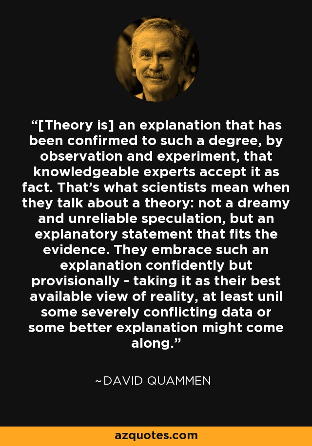 [Theory is] an explanation that has been confirmed to such a degree, by observation and experiment, that knowledgeable experts accept it as fact. That's what scientists mean when they talk about a theory: not a dreamy and unreliable speculation, but an explanatory statement that fits the evidence. They embrace such an explanation confidently but provisionally - taking it as their best available view of reality, at least unil some severely conflicting data or some better explanation might come along. - David Quammen