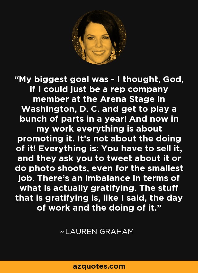 My biggest goal was - I thought, God, if I could just be a rep company member at the Arena Stage in Washington, D. C. and get to play a bunch of parts in a year! And now in my work everything is about promoting it. It's not about the doing of it! Everything is: You have to sell it, and they ask you to tweet about it or do photo shoots, even for the smallest job. There's an imbalance in terms of what is actually gratifying. The stuff that is gratifying is, like I said, the day of work and the doing of it. - Lauren Graham