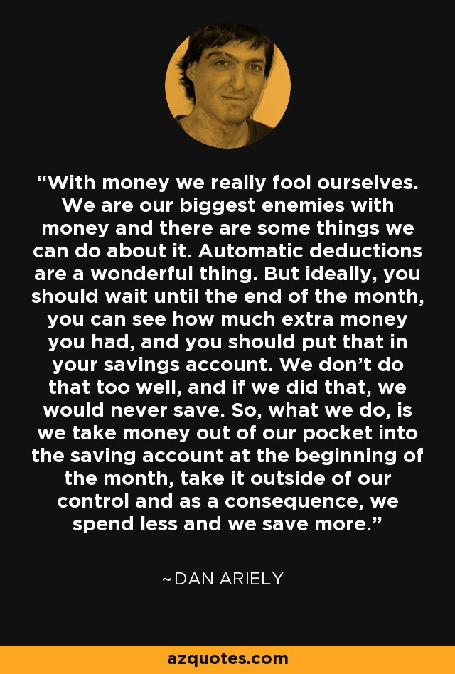 With money we really fool ourselves. We are our biggest enemies with money and there are some things we can do about it. Automatic deductions are a wonderful thing. But ideally, you should wait until the end of the month, you can see how much extra money you had, and you should put that in your savings account. We don't do that too well, and if we did that, we would never save. So, what we do, is we take money out of our pocket into the saving account at the beginning of the month, take it outside of our control and as a consequence, we spend less and we save more. - Dan Ariely