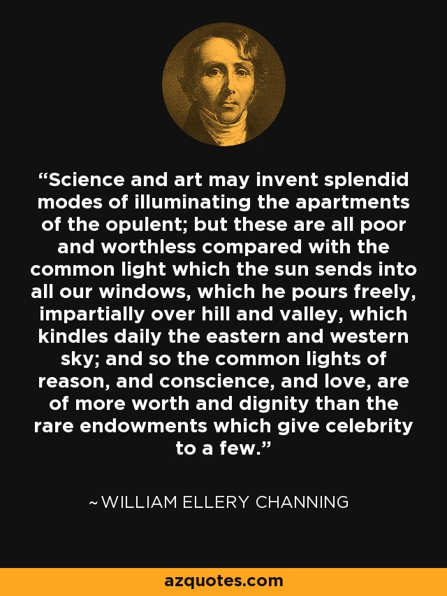 Science and art may invent splendid modes of illuminating the apartments of the opulent; but these are all poor and worthless compared with the common light which the sun sends into all our windows, which he pours freely, impartially over hill and valley, which kindles daily the eastern and western sky; and so the common lights of reason, and conscience, and love, are of more worth and dignity than the rare endowments which give celebrity to a few. - William Ellery Channing