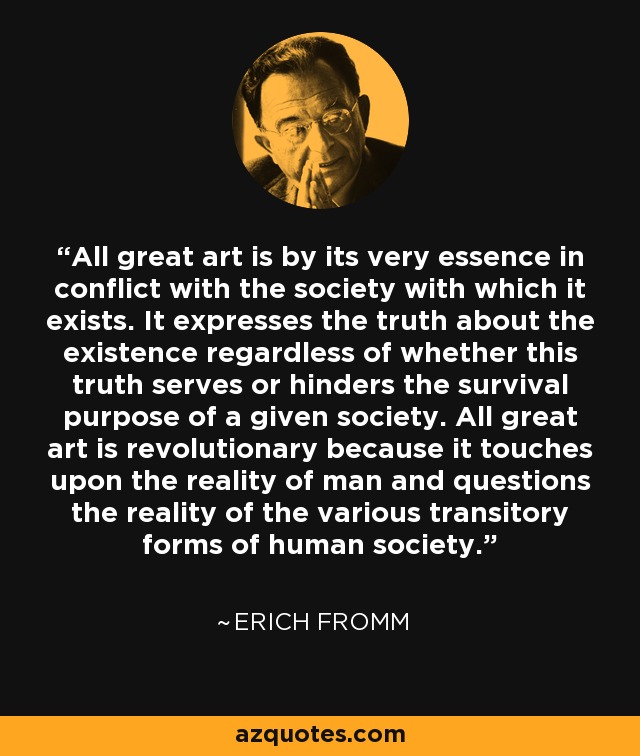 All great art is by its very essence in conflict with the society with which it exists. It expresses the truth about the existence regardless of whether this truth serves or hinders the survival purpose of a given society. All great art is revolutionary because it touches upon the reality of man and questions the reality of the various transitory forms of human society. - Erich Fromm