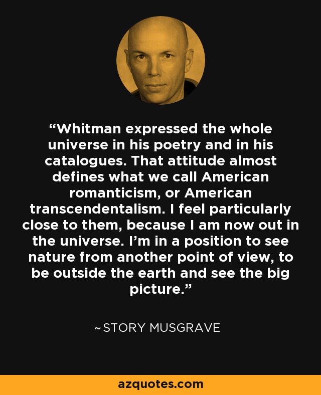 Whitman expressed the whole universe in his poetry and in his catalogues. That attitude almost defines what we call American romanticism, or American transcendentalism. I feel particularly close to them, because I am now out in the universe. I’m in a position to see nature from another point of view, to be outside the earth and see the big picture. - Story Musgrave