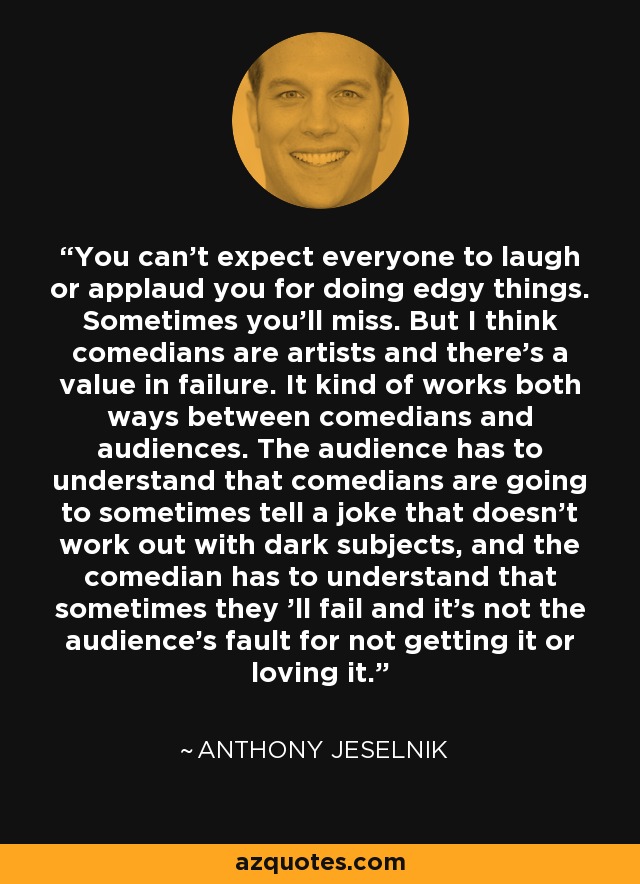 You can't expect everyone to laugh or applaud you for doing edgy things. Sometimes you'll miss. But I think comedians are artists and there's a value in failure. It kind of works both ways between comedians and audiences. The audience has to understand that comedians are going to sometimes tell a joke that doesn't work out with dark subjects, and the comedian has to understand that sometimes they 'll fail and it's not the audience's fault for not getting it or loving it. - Anthony Jeselnik