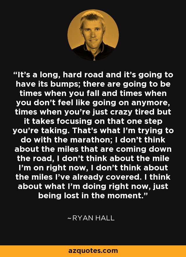 It's a long, hard road and it's going to have its bumps; there are going to be times when you fall and times when you don't feel like going on anymore, times when you're just crazy tired but it takes focusing on that one step you're taking. That's what I'm trying to do with the marathon; I don't think about the miles that are coming down the road, I don't think about the mile I'm on right now, I don't think about the miles I've already covered. I think about what I'm doing right now, just being lost in the moment. - Ryan Hall