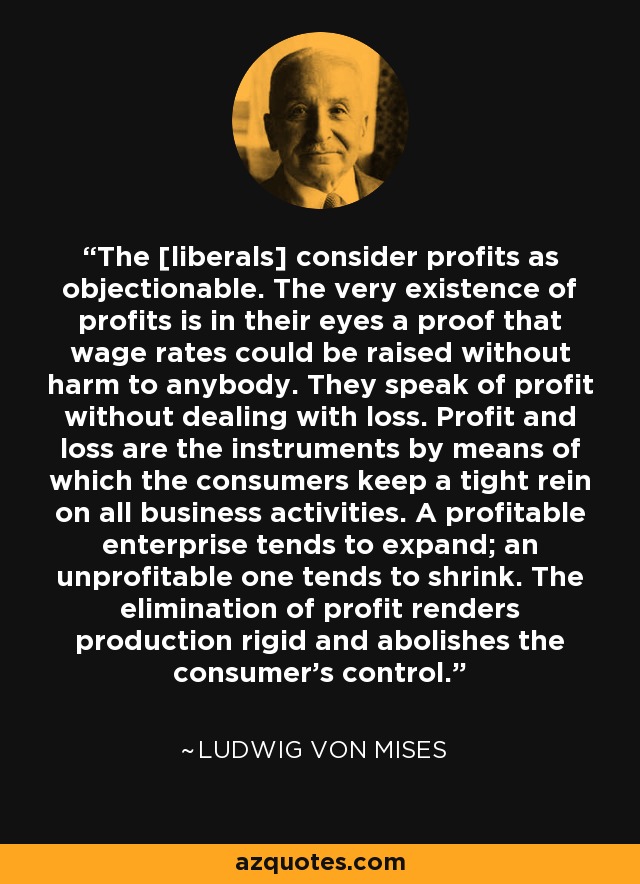 The [liberals] consider profits as objectionable. The very existence of profits is in their eyes a proof that wage rates could be raised without harm to anybody. They speak of profit without dealing with loss. Profit and loss are the instruments by means of which the consumers keep a tight rein on all business activities. A profitable enterprise tends to expand; an unprofitable one tends to shrink. The elimination of profit renders production rigid and abolishes the consumer's control. - Ludwig von Mises