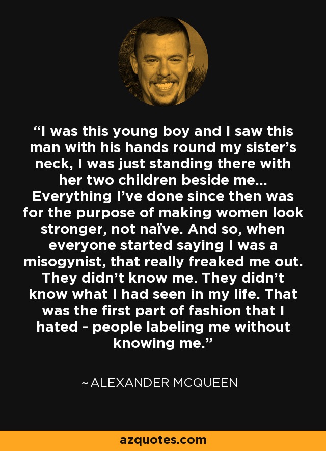I was this young boy and I saw this man with his hands round my sister's neck, I was just standing there with her two children beside me... Everything I've done since then was for the purpose of making women look stronger, not naïve. And so, when everyone started saying I was a misogynist, that really freaked me out. They didn't know me. They didn't know what I had seen in my life. That was the first part of fashion that I hated - people labeling me without knowing me. - Alexander McQueen