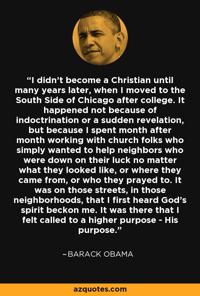 I didn't become a Christian until many years later, when I moved to the South Side of Chicago after college. It happened not because of indoctrination or a sudden revelation, but because I spent month after month working with church folks who simply wanted to help neighbors who were down on their luck no matter what they looked like, or where they came from, or who they prayed to. It was on those streets, in those neighborhoods, that I first heard God's spirit beckon me. It was there that I felt called to a higher purpose - His purpose. - Barack Obama