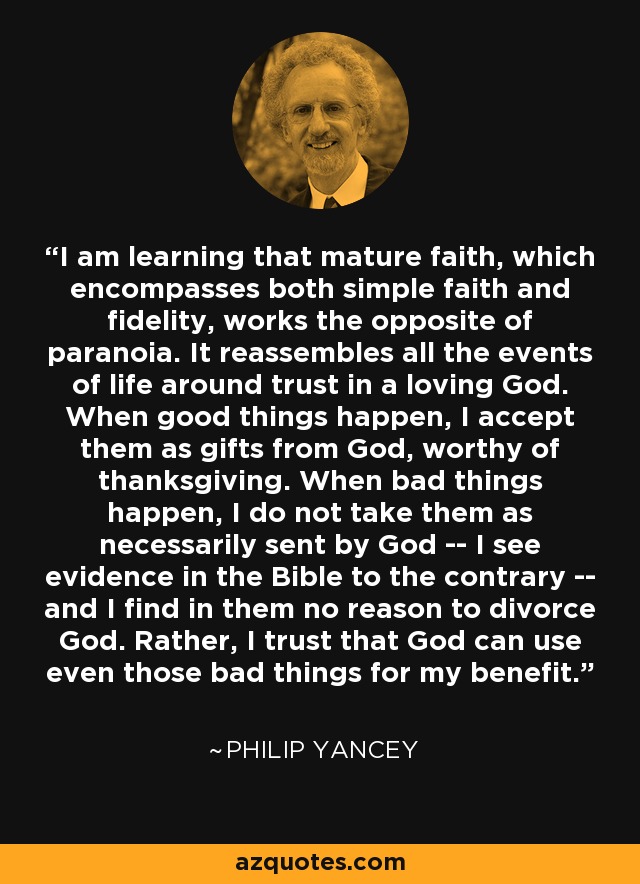 I am learning that mature faith, which encompasses both simple faith and fidelity, works the opposite of paranoia. It reassembles all the events of life around trust in a loving God. When good things happen, I accept them as gifts from God, worthy of thanksgiving. When bad things happen, I do not take them as necessarily sent by God -- I see evidence in the Bible to the contrary -- and I find in them no reason to divorce God. Rather, I trust that God can use even those bad things for my benefit. - Philip Yancey