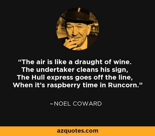 The air is like a draught of wine. The undertaker cleans his sign, The Hull express goes off the line, When it's raspberry time in Runcorn. - Noel Coward