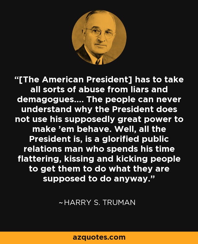 [The American President] has to take all sorts of abuse from liars and demagogues.… The people can never understand why the President does not use his supposedly great power to make ’em behave. Well, all the President is, is a glorified public relations man who spends his time flattering, kissing and kicking people to get them to do what they are supposed to do anyway. - Harry S. Truman