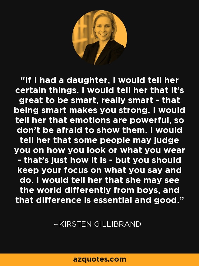 If I had a daughter, I would tell her certain things. I would tell her that it’s great to be smart, really smart - that being smart makes you strong. I would tell her that emotions are powerful, so don’t be afraid to show them. I would tell her that some people may judge you on how you look or what you wear - that’s just how it is - but you should keep your focus on what you say and do. I would tell her that she may see the world differently from boys, and that difference is essential and good. - Kirsten Gillibrand