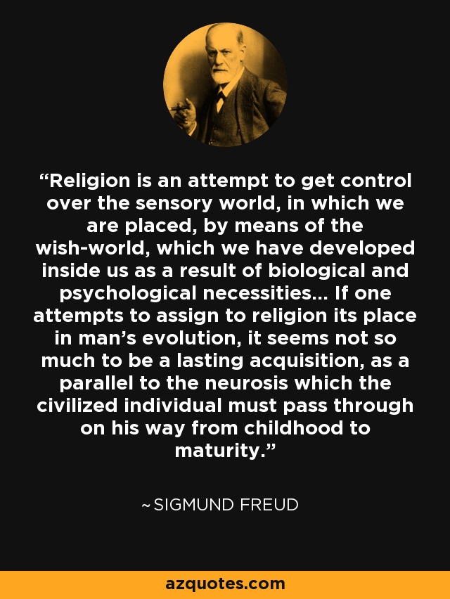 Religion is an attempt to get control over the sensory world, in which we are placed, by means of the wish-world, which we have developed inside us as a result of biological and psychological necessities... If one attempts to assign to religion its place in man's evolution, it seems not so much to be a lasting acquisition, as a parallel to the neurosis which the civilized individual must pass through on his way from childhood to maturity. - Sigmund Freud