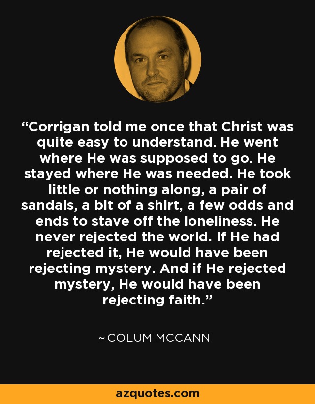 Corrigan told me once that Christ was quite easy to understand. He went where He was supposed to go. He stayed where He was needed. He took little or nothing along, a pair of sandals, a bit of a shirt, a few odds and ends to stave off the loneliness. He never rejected the world. If He had rejected it, He would have been rejecting mystery. And if He rejected mystery, He would have been rejecting faith. - Colum McCann