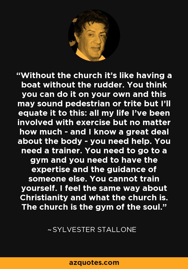 Without the church it's like having a boat without the rudder. You think you can do it on your own and this may sound pedestrian or trite but I'll equate it to this: all my life I've been involved with exercise but no matter how much - and I know a great deal about the body - you need help. You need a trainer. You need to go to a gym and you need to have the expertise and the guidance of someone else. You cannot train yourself. I feel the same way about Christianity and what the church is. The church is the gym of the soul. - Sylvester Stallone