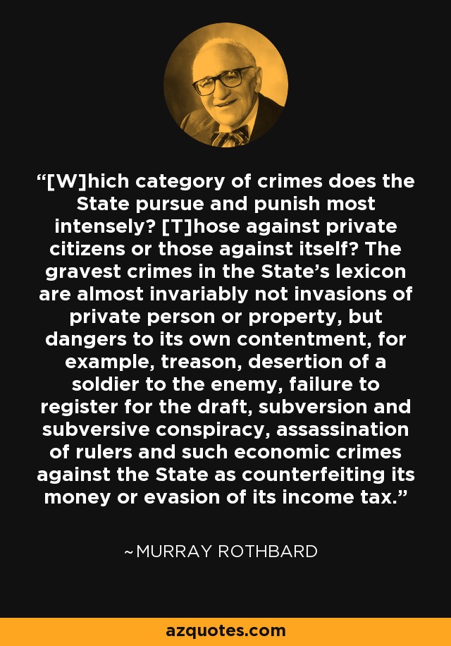 [W]hich category of crimes does the State pursue and punish most intensely? [T]hose against private citizens or those against itself? The gravest crimes in the State's lexicon are almost invariably not invasions of private person or property, but dangers to its own contentment, for example, treason, desertion of a soldier to the enemy, failure to register for the draft, subversion and subversive conspiracy, assassination of rulers and such economic crimes against the State as counterfeiting its money or evasion of its income tax. - Murray Rothbard