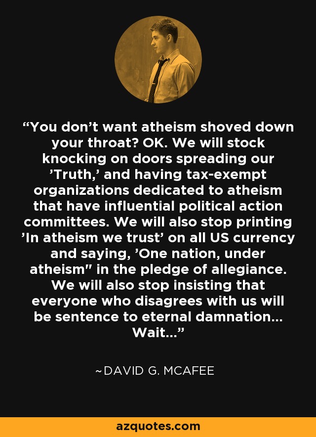 You don't want atheism shoved down your throat? OK. We will stock knocking on doors spreading our 'Truth,' and having tax-exempt organizations dedicated to atheism that have influential political action committees. We will also stop printing 'In atheism we trust' on all US currency and saying, 'One nation, under atheism