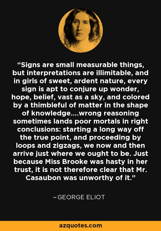 Signs are small measurable things, but interpretations are illimitable, and in girls of sweet, ardent nature, every sign is apt to conjure up wonder, hope, belief, vast as a sky, and colored by a thimbleful of matter in the shape of knowledge....wrong reasoning sometimes lands poor mortals in right conclusions: starting a long way off the true point, and proceeding by loops and zigzags, we now and then arrive just where we ought to be. Just because Miss Brooke was hasty in her trust, it is not therefore clear that Mr. Casaubon was unworthy of it. - George Eliot