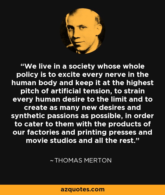 We live in a society whose whole policy is to excite every nerve in the human body and keep it at the highest pitch of artificial tension, to strain every human desire to the limit and to create as many new desires and synthetic passions as possible, in order to cater to them with the products of our factories and printing presses and movie studios and all the rest. - Thomas Merton