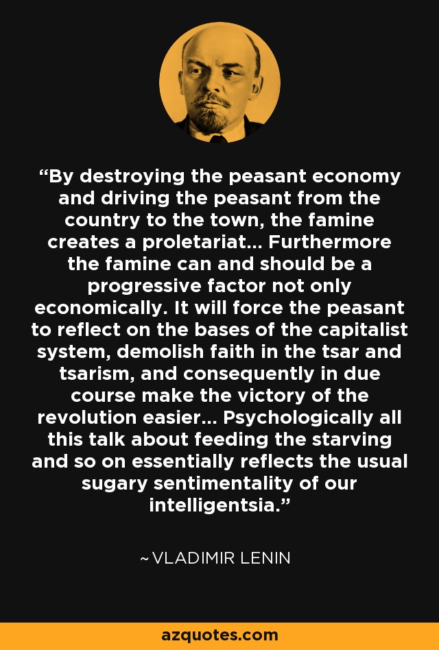 By destroying the peasant economy and driving the peasant from the country to the town, the famine creates a proletariat... Furthermore the famine can and should be a progressive factor not only economically. It will force the peasant to reflect on the bases of the capitalist system, demolish faith in the tsar and tsarism, and consequently in due course make the victory of the revolution easier... Psychologically all this talk about feeding the starving and so on essentially reflects the usual sugary sentimentality of our intelligentsia. - Vladimir Lenin