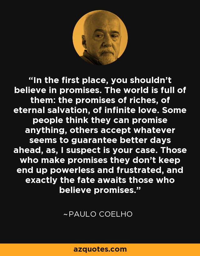 In the first place, you shouldn't believe in promises. The world is full of them: the promises of riches, of eternal salvation, of infinite love. Some people think they can promise anything, others accept whatever seems to guarantee better days ahead, as, I suspect is your case. Those who make promises they don't keep end up powerless and frustrated, and exactly the fate awaits those who believe promises. - Paulo Coelho