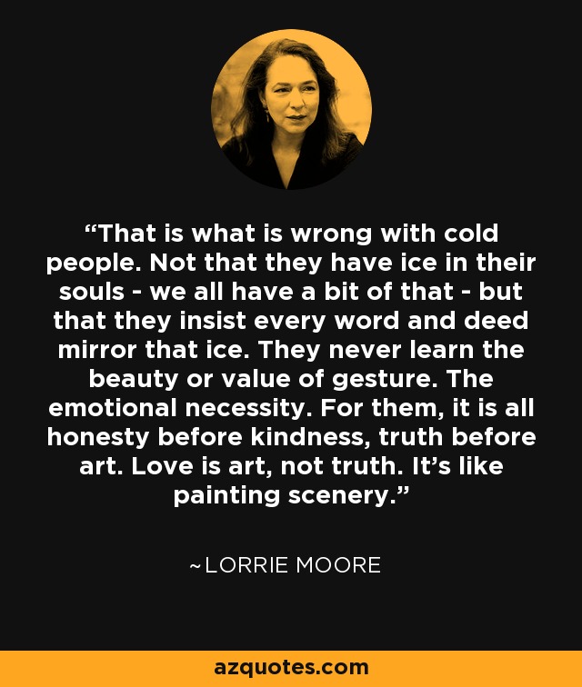 That is what is wrong with cold people. Not that they have ice in their souls - we all have a bit of that - but that they insist every word and deed mirror that ice. They never learn the beauty or value of gesture. The emotional necessity. For them, it is all honesty before kindness, truth before art. Love is art, not truth. It's like painting scenery. - Lorrie Moore