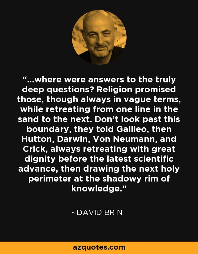 ...where were answers to the truly deep questions? Religion promised those, though always in vague terms, while retreating from one line in the sand to the next. Don't look past this boundary, they told Galileo, then Hutton, Darwin, Von Neumann, and Crick, always retreating with great dignity before the latest scientific advance, then drawing the next holy perimeter at the shadowy rim of knowledge. - David Brin