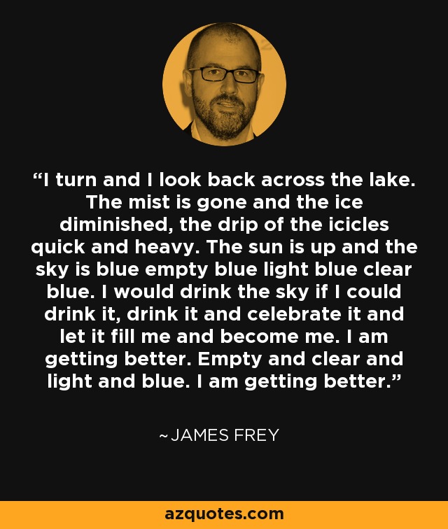 I turn and I look back across the lake. The mist is gone and the ice diminished, the drip of the icicles quick and heavy. The sun is up and the sky is blue empty blue light blue clear blue. I would drink the sky if I could drink it, drink it and celebrate it and let it fill me and become me. I am getting better. Empty and clear and light and blue. I am getting better. - James Frey