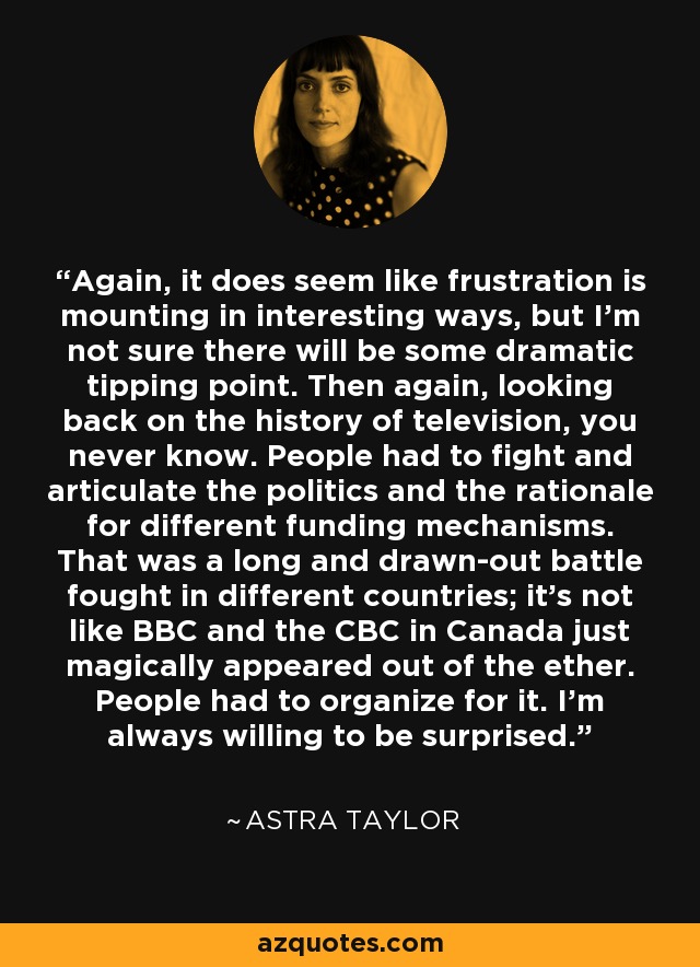 Again, it does seem like frustration is mounting in interesting ways, but I'm not sure there will be some dramatic tipping point. Then again, looking back on the history of television, you never know. People had to fight and articulate the politics and the rationale for different funding mechanisms. That was a long and drawn-out battle fought in different countries; it's not like BBC and the CBC in Canada just magically appeared out of the ether. People had to organize for it. I'm always willing to be surprised. - Astra Taylor