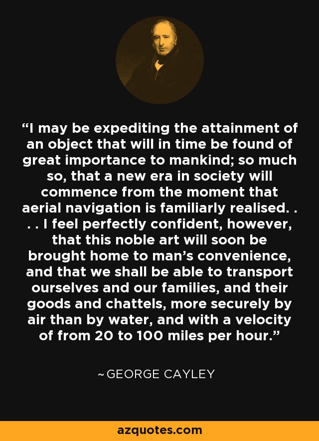 I may be expediting the attainment of an object that will in time be found of great importance to mankind; so much so, that a new era in society will commence from the moment that aerial navigation is familiarly realised. . . . I feel perfectly confident, however, that this noble art will soon be brought home to man's convenience, and that we shall be able to transport ourselves and our families, and their goods and chattels, more securely by air than by water, and with a velocity of from 20 to 100 miles per hour. - George Cayley