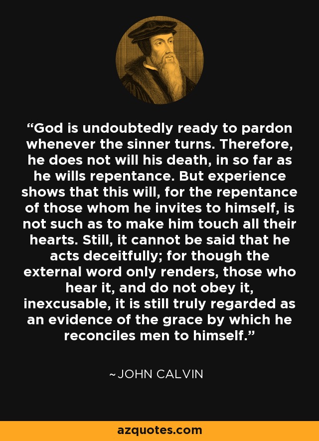 God is undoubtedly ready to pardon whenever the sinner turns. Therefore, he does not will his death, in so far as he wills repentance. But experience shows that this will, for the repentance of those whom he invites to himself, is not such as to make him touch all their hearts. Still, it cannot be said that he acts deceitfully; for though the external word only renders, those who hear it, and do not obey it, inexcusable, it is still truly regarded as an evidence of the grace by which he reconciles men to himself. - John Calvin