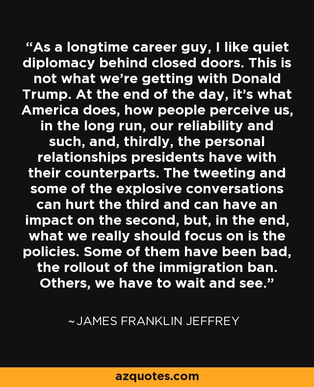 As a longtime career guy, I like quiet diplomacy behind closed doors. This is not what we're getting with Donald Trump. At the end of the day, it's what America does, how people perceive us, in the long run, our reliability and such, and, thirdly, the personal relationships presidents have with their counterparts. The tweeting and some of the explosive conversations can hurt the third and can have an impact on the second, but, in the end, what we really should focus on is the policies. Some of them have been bad, the rollout of the immigration ban. Others, we have to wait and see. - James Franklin Jeffrey