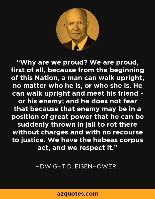 Why are we proud? We are proud, first of all, because from the beginning of this Nation, a man can walk upright, no matter who he is, or who she is. He can walk upright and meet his friend - or his enemy; and he does not fear that because that enemy may be in a position of great power that he can be suddenly thrown in jail to rot there without charges and with no recourse to justice. We have the habeas corpus act, and we respect it. - Dwight D. Eisenhower