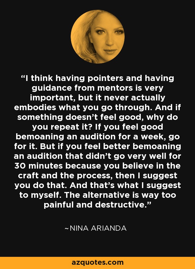 I think having pointers and having guidance from mentors is very important, but it never actually embodies what you go through. And if something doesn't feel good, why do you repeat it? If you feel good bemoaning an audition for a week, go for it. But if you feel better bemoaning an audition that didn't go very well for 30 minutes because you believe in the craft and the process, then I suggest you do that. And that's what I suggest to myself. The alternative is way too painful and destructive. - Nina Arianda