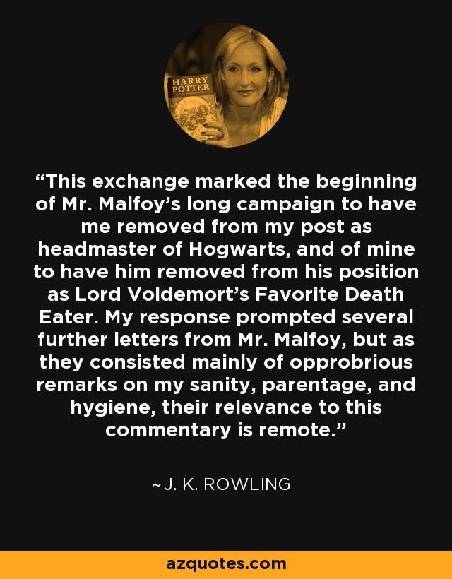 This exchange marked the beginning of Mr. Malfoy's long campaign to have me removed from my post as headmaster of Hogwarts, and of mine to have him removed from his position as Lord Voldemort's Favorite Death Eater. My response prompted several further letters from Mr. Malfoy, but as they consisted mainly of opprobrious remarks on my sanity, parentage, and hygiene, their relevance to this commentary is remote. - J. K. Rowling This exchange marked the beginning of Mr. Malfoy's long campaign to have me removed from my post as headmaster of Hogwarts, and of mine to have him removed from his position as Lord Voldemort's Favorite Death Eater. My response prompted several further letters from Mr. Malfoy, but as they consisted mainly of opprobrious remarks on my sanity, parentage, and hygiene, their relevance to this commentary is remote. - J. K. Rowling