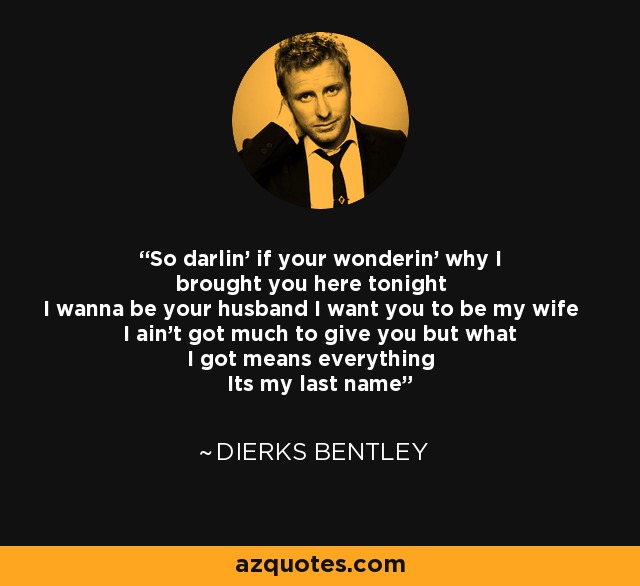 So darlin' if your wonderin' why I brought you here tonight I wanna be your husband I want you to be my wife I ain't got much to give you but what I got means everything Its my last name - Dierks Bentley