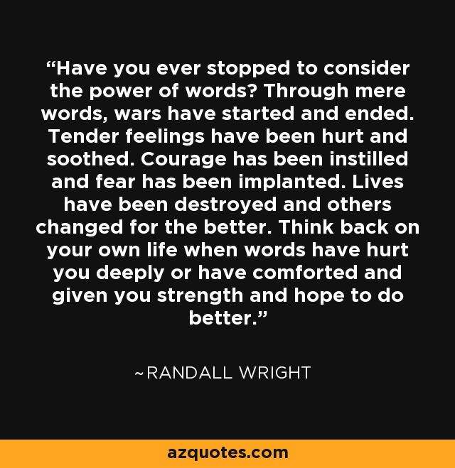 Have you ever stopped to consider the power of words? Through mere words, wars have started and ended. Tender feelings have been hurt and soothed. Courage has been instilled and fear has been implanted. Lives have been destroyed and others changed for the better. Think back on your own life when words have hurt you deeply or have comforted and given you strength and hope to do better. - Randall Wright