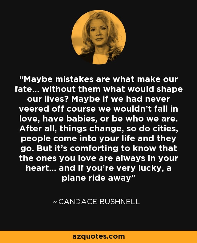 Maybe mistakes are what make our fate... without them what would shape our lives? Maybe if we had never veered off course we wouldn't fall in love, have babies, or be who we are. After all, things change, so do cities, people come into your life and they go. But it's comforting to know that the ones you love are always in your heart... and if you're very lucky, a plane ride away - Candace Bushnell
