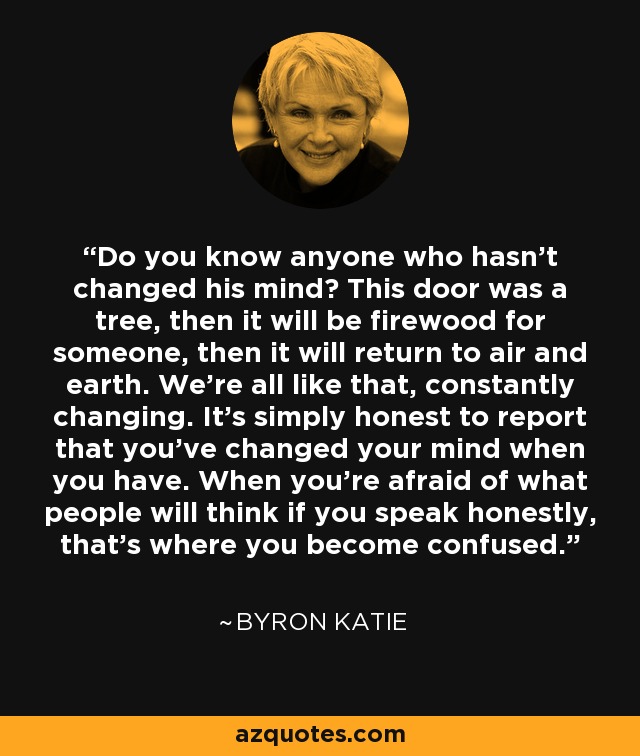 Do you know anyone who hasn't changed his mind? This door was a tree, then it will be firewood for someone, then it will return to air and earth. We're all like that, constantly changing. It's simply honest to report that you've changed your mind when you have. When you're afraid of what people will think if you speak honestly, that's where you become confused. - Byron Katie