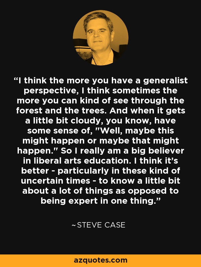 I think the more you have a generalist perspective, I think sometimes the more you can kind of see through the forest and the trees. And when it gets a little bit cloudy, you know, have some sense of, 